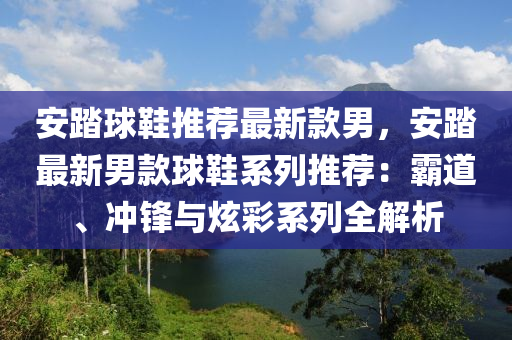 安踏球鞋推薦最新款男，安踏最新男款球鞋系列推薦：霸道、沖鋒與炫彩系列全解析