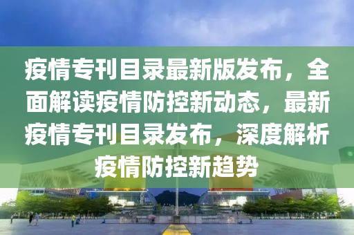 疫情專刊目錄最新版發(fā)布，全面解讀疫情防控新動態(tài)，最新疫情?？夸洶l(fā)布，深度解析疫情防控新趨勢液壓動力機(jī)械,元件制造