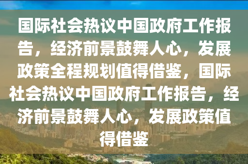 國際社會(huì)熱議中國政府工作報(bào)告，經(jīng)濟(jì)前景鼓舞人心，發(fā)展政策全程規(guī)劃值得借鑒，國際社會(huì)熱議中國政府工作報(bào)告，經(jīng)濟(jì)前景鼓舞人心，發(fā)展政策值得借鑒