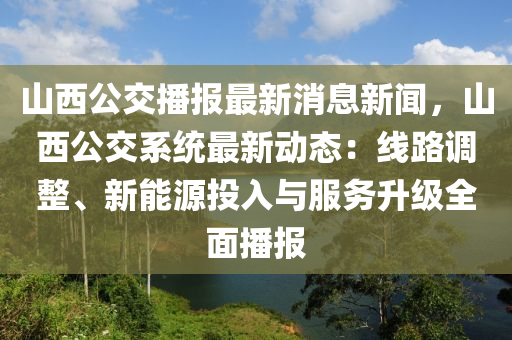 山西公交播報(bào)最新消息新聞，山西公交系統(tǒng)最新動(dòng)態(tài)：線路調(diào)整、新能源投入與服務(wù)升級(jí)全面播報(bào)