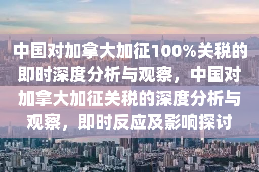 中國對加拿大加征100%關稅的即時深度分析與觀察，中國對加拿大加征關稅的深度分析與觀察，即時反應及影響探討