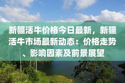 新疆活牛價(jià)格今日最新，新疆活牛市場最新動(dòng)態(tài)：價(jià)格走勢(shì)、影響因素及前景展望