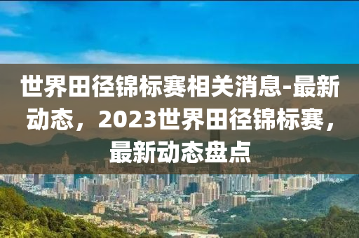 世界田徑錦標(biāo)賽相關(guān)消息-最新動(dòng)態(tài)，2023世界田徑錦標(biāo)賽，最新動(dòng)態(tài)盤點(diǎn)