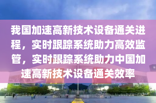 我國加速高新技術設備通關進程，實時跟蹤系統(tǒng)助力高效監(jiān)管，實時跟蹤系統(tǒng)助力中國加速高新技術設備通關效率液壓動力機械,元件制造