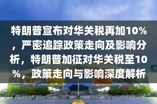 特朗普宣布對華關稅再加10%液壓動力機械,元件制造，嚴密追蹤政策走向及影響分析，特朗普加征對華關稅至10%，政策走向與影響深度解析