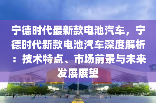 寧德時代最新款電池汽車，寧德時代新款電池汽車深度解析：技術(shù)特點、市場前景與未來發(fā)展展望