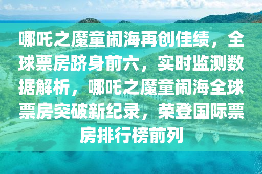 哪吒之魔童鬧海再創(chuàng)佳績，全球票房躋身前六，實時監(jiān)測數(shù)據(jù)解析，哪吒之魔童鬧海全球票房突破新紀錄，榮登國際票房排行榜前列液壓動力機械,元件制造