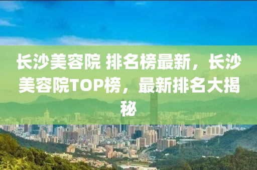 長沙美容院 排名榜最新，長沙美容院TOP榜，最新排名大揭秘