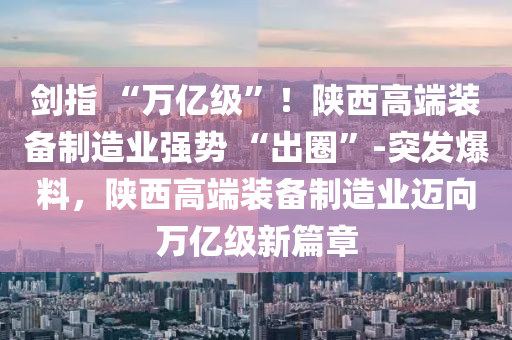 劍指 “萬億級”！陜西高端裝備制造業(yè)強勢 “出圈”-突發(fā)爆料，陜西高端裝備制造業(yè)邁向萬億級新篇章