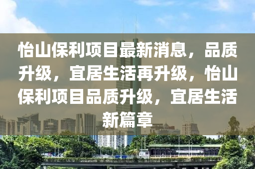 怡山保利項目最新消息，品質升級，宜居生活再升級，怡山保利項目品質升級，宜居生活新篇章