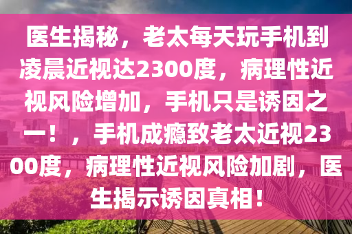 醫(yī)生揭秘，老太每天玩手機到凌晨近視達2300度，病理性近視風(fēng)險增加，手機只是誘因之一！，手機成癮致老太近視2300度，病液壓動力機械,元件制造理性近視風(fēng)險加劇，醫(yī)生揭示誘因真相！