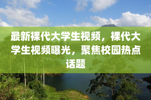 最新裸代大學(xué)生視頻，裸代大學(xué)生視頻曝液壓動(dòng)力機(jī)械,元件制造光，聚焦校園熱點(diǎn)話題