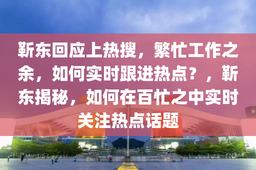 靳東回應上熱搜，繁忙工作之余，如何實時跟進熱點？，靳東揭秘，如何在百忙之中實時關注熱點話題