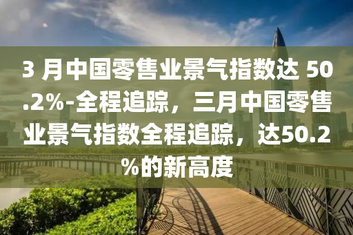 3 月中國零售業(yè)景氣指數(shù)達 50.2%-全程追蹤，三月中國零售業(yè)景氣指數(shù)全程追蹤，達50.2%的新高度液壓動力機械,元件制造