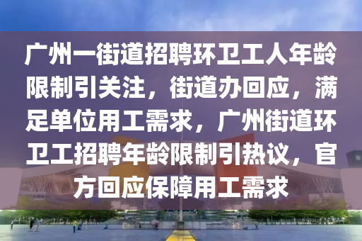 廣州一街道招聘環(huán)衛(wèi)工人年齡限制引關(guān)注，街道辦回應(yīng)，滿足單位用工需求，廣州街道環(huán)衛(wèi)工招聘年齡限制引熱議，官方回應(yīng)保障用工需求液壓動力機械,元件制造