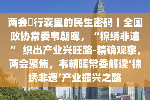 兩會?行囊里的民生密碼丨全國政協(xié)常委韋朝暉，“錦繡非遺液壓動力機(jī)械,元件制造” 織出產(chǎn)業(yè)興旺路-精確觀察，兩會聚焦，韋朝暉常委解讀‘錦繡非遺’產(chǎn)業(yè)振興之路