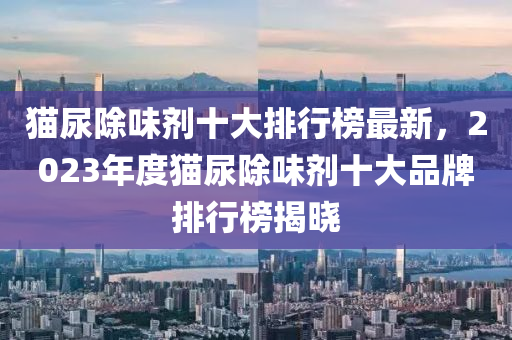 貓尿除味劑十大排行榜最液壓動力機械,元件制造新，2023年度貓尿除味劑十大品牌排行榜揭曉