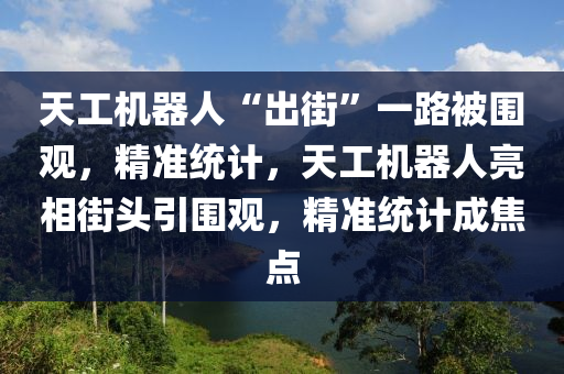 天工機(jī)器人“出街”一路被圍觀，精準(zhǔn)統(tǒng)計，天工機(jī)器人亮相液壓動力機(jī)械,元件制造街頭引圍觀，精準(zhǔn)統(tǒng)計成焦點