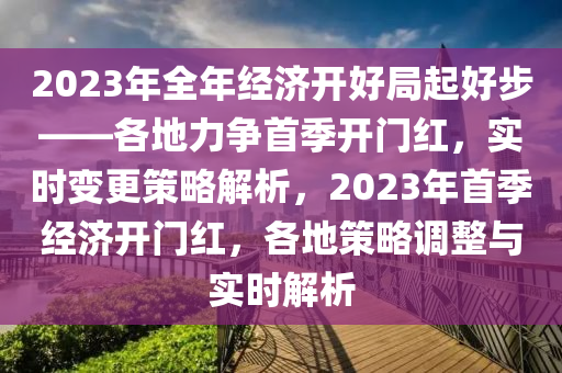 2023年全年經(jīng)濟開好局起好步——各地力爭首季開門紅，實時變更策略解析，2023年首季經(jīng)濟開門紅，各地策略調(diào)整與實時解析