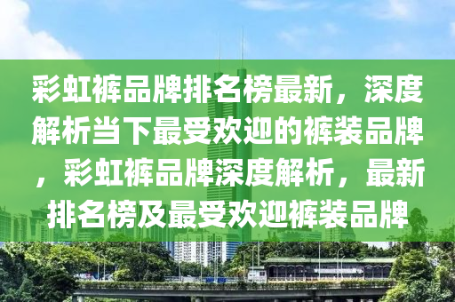 彩虹褲品牌排名榜最新，深度解析當下最受歡迎的褲裝品牌，彩虹褲品牌深度解析，最新排名榜及最受歡迎褲裝品牌液壓動力機械,元件制造