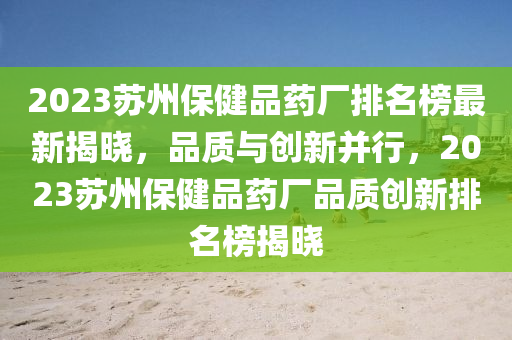 2液壓動力機械,元件制造023蘇州保健品藥廠排名榜最新揭曉，品質(zhì)與創(chuàng)新并行，2023蘇州保健品藥廠品質(zhì)創(chuàng)新排名榜揭曉