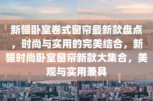 新疆臥室卷式窗簾最新款盤點，時尚與實用的完美結(jié)合，新疆時尚臥室窗簾新款大集合，美觀與實用兼具液壓動力機械,元件制造