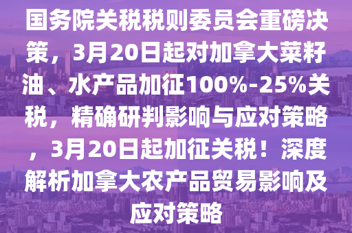 國務(wù)院關(guān)稅稅則委員會重磅決策，3月20日起液壓動力機械,元件制造對加拿大菜籽油、水產(chǎn)品加征100%-25%關(guān)稅，精確研判影響與應(yīng)對策略，3月20日起加征關(guān)稅！深度解析加拿大農(nóng)產(chǎn)品貿(mào)易影響及應(yīng)對策略