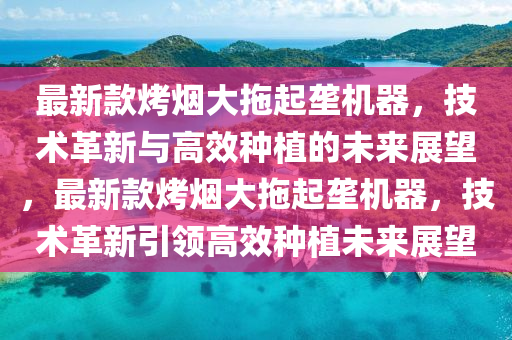 最新款烤煙大拖起壟機(jī)器，技術(shù)革新與高效種植的未來(lái)展望，最新款烤煙大拖起壟機(jī)器，技術(shù)革新引領(lǐng)高效種植未來(lái)展望液壓動(dòng)力機(jī)械,元件制造