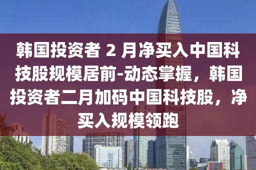 韓國投資者 2 月凈買入中國科技股規(guī)模居前-動態(tài)掌握，韓國投資者二月加碼中國科技股，凈買入規(guī)模領(lǐng)跑