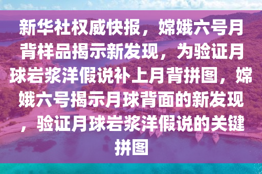 新華社權(quán)威快報，嫦娥六號月背樣品揭示新發(fā)現(xiàn)，為驗證月球巖漿洋假說補上月背拼圖，嫦娥六號揭示月球背面的新發(fā)現(xiàn)，驗證月球巖漿洋假說的關(guān)鍵拼圖液壓動力機械,元件制造