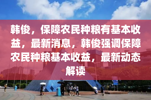 韓俊，保障農(nóng)民種糧有基本收益，最新消息，韓俊強(qiáng)調(diào)保障農(nóng)民種糧基本收益，最新動(dòng)態(tài)解讀液壓動(dòng)力機(jī)械,元件制造