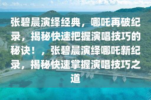 張碧晨演繹經(jīng)典，哪吒再破紀錄，揭秘快速把握演唱技巧的秘訣！，張碧晨演繹哪吒新紀錄，揭秘快速掌握演唱技巧之道