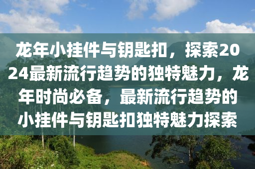 龍年小掛件與鑰匙扣，探索2024最新流行趨勢的獨特魅力，龍年時尚必備，最新流行趨勢的小掛件與鑰匙扣獨特魅力探索