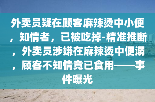 外賣員疑在顧客麻辣燙中小便，知情者，已被吃掉-精準(zhǔn)推斷，外賣員涉嫌在麻辣燙中便溺，顧客不知情竟已食用——事件曝光