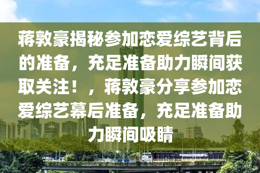 蔣敦豪揭秘參加戀愛綜藝背后的準(zhǔn)備，充足準(zhǔn)備助力瞬間獲取關(guān)注！，蔣敦豪分享參加戀愛綜藝幕后準(zhǔn)備，充足準(zhǔn)備助力瞬間吸睛液壓動(dòng)力機(jī)械,元件制造