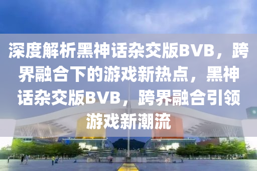 深度解析黑神話雜交版BVB，跨界融合下的游戲新熱點(diǎn)，黑神話雜交版BVB，跨界融合引領(lǐng)游戲新潮流液壓動(dòng)力機(jī)械,元件制造