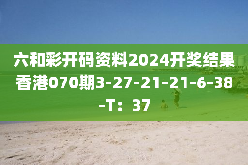 六和彩開碼資料2024開獎結(jié)果香港070期3-27-21-21-6-38-T：37