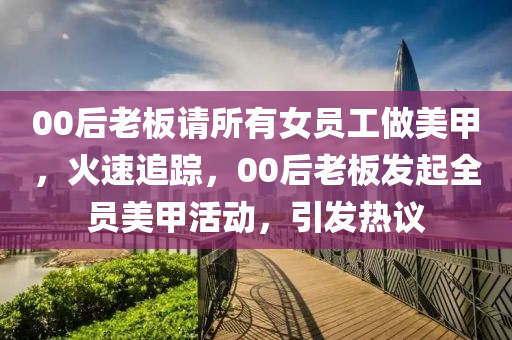 00后老板請所有女員工做美甲，火速追蹤，00后老板發(fā)起全員美甲活動，引發(fā)熱議液壓動力機(jī)械,元件制造