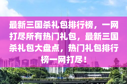 最新三國(guó)殺禮包排行榜，一網(wǎng)打盡所有熱門(mén)禮包，最新三國(guó)殺禮包大盤(pán)點(diǎn)，熱門(mén)禮包排行榜一網(wǎng)打盡！