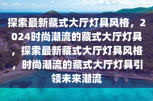 探索最新藏式大廳燈具風(fēng)格，2024時尚潮流的藏式大廳燈具，探索最新藏式大廳燈具風(fēng)格，時尚潮流的藏式大廳燈具引領(lǐng)未來潮流