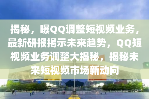 揭秘，曝QQ調(diào)整短視頻業(yè)務(wù)，最新研報(bào)揭示未來趨勢(shì)，QQ短視頻業(yè)務(wù)調(diào)整大揭秘，揭秘未來短視頻市場(chǎng)新動(dòng)向