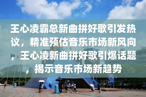 王心凌霸總新曲拼好歌引發(fā)熱議液壓動力機械,元件制造，精準預估音樂市場新風向，王心凌新曲拼好歌引爆話題，揭示音樂市場新趨勢