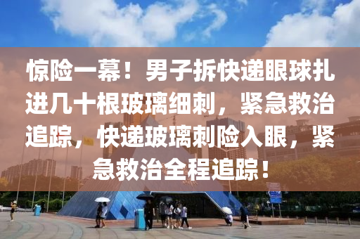 驚險(xiǎn)一幕！男子拆快遞眼球扎進(jìn)幾十根玻璃細(xì)刺，緊急救治追蹤，快遞玻璃刺險(xiǎn)入眼，緊急救治全程追蹤！