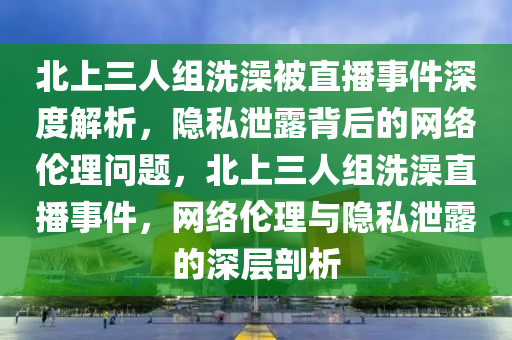 北上三人組洗澡被直播事件深度解析，隱私泄露背后的網(wǎng)絡(luò)倫理問題，北上三人組洗澡直播事件，網(wǎng)絡(luò)倫理與隱私泄露的深層剖析液壓動(dòng)力機(jī)械,元件制造