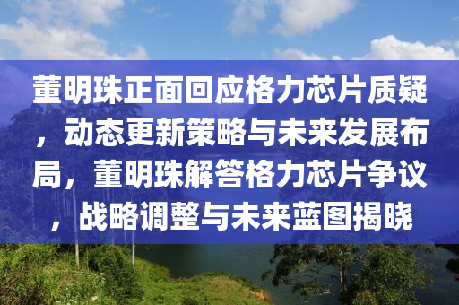 董明珠正面回應格力芯片質疑，動態(tài)更新策略與未來發(fā)展布局，董明珠解答格力芯片爭議，戰(zhàn)略調整與未來藍圖揭曉液壓動力機械,元件制造