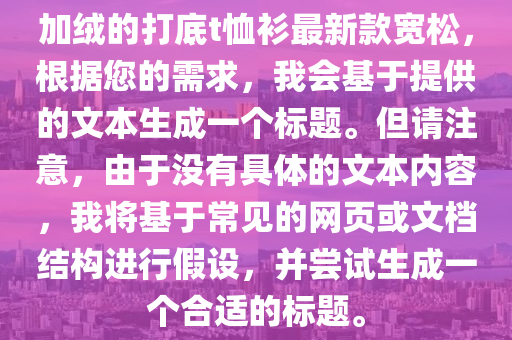 加絨的打底t恤衫最新款寬松，根據(jù)您的需求，我會基于提供的文本生成一個標(biāo)題。但請注意，由于沒有具體的文本內(nèi)容，我將基于常見的網(wǎng)頁或文檔結(jié)構(gòu)進(jìn)行假設(shè)，并嘗試生成一個合適的標(biāo)題。液壓動力機(jī)械,元件制造