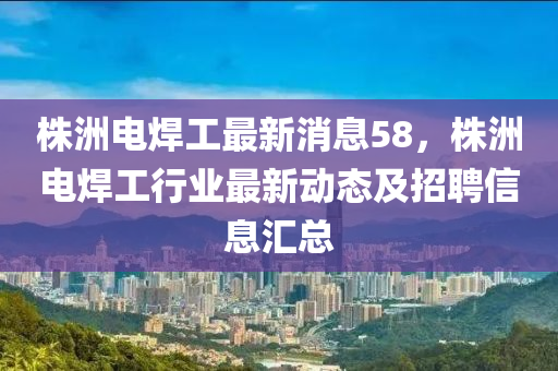 株洲電焊工最新消息58，株洲電焊工行業(yè)最新動態(tài)及招聘信息匯總