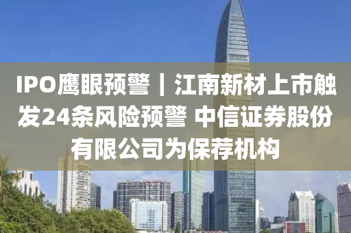 IPO鷹眼預警｜江液壓動力機械,元件制造南新材上市觸發(fā)24條風險預警 中信證券股份有限公司為保薦機構