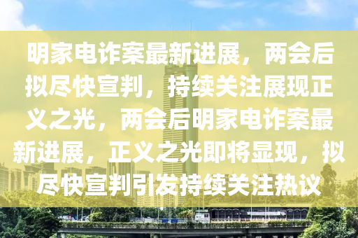 明家電詐案最新進(jìn)展，兩會(huì)后擬盡快宣判，持續(xù)關(guān)注展現(xiàn)正義之光，兩會(huì)后明家電詐案最新進(jìn)展，正義之光即將顯現(xiàn)，擬盡快宣判引發(fā)持續(xù)關(guān)注熱議液壓動(dòng)力機(jī)械,元件制造