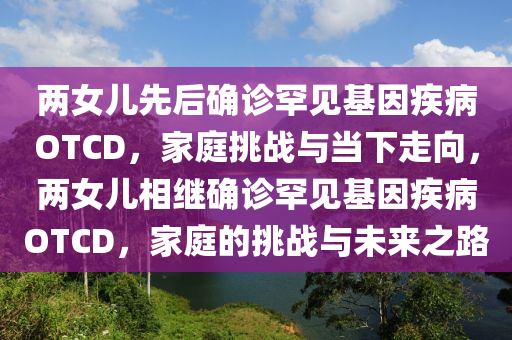 兩女兒先后確診罕見(jiàn)基因疾病OTCD，家庭挑戰(zhàn)與當(dāng)下走向，兩女兒相繼確診罕見(jiàn)基因疾病OTCD，家庭的挑戰(zhàn)與未來(lái)之路液壓動(dòng)力機(jī)械,元件制造